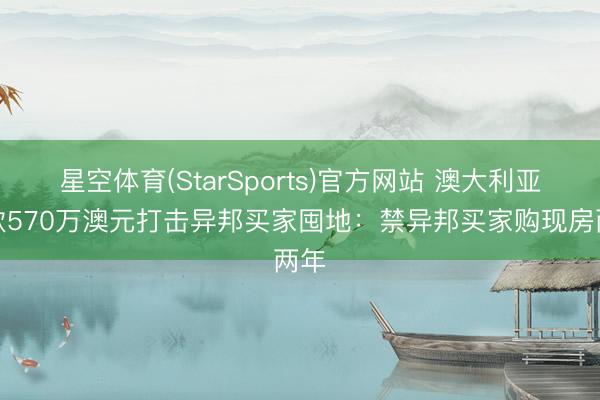 星空体育(StarSports)官方网站 澳大利亚拨款570万澳元打击异邦买家囤地:禁异邦买家购现房两年