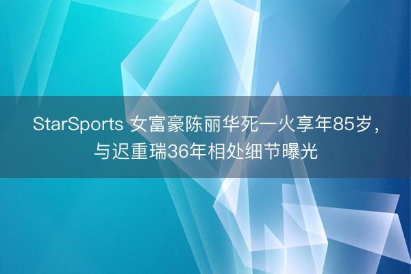 StarSports 女富豪陈丽华死一火享年85岁,与迟重瑞36年相处细节曝光