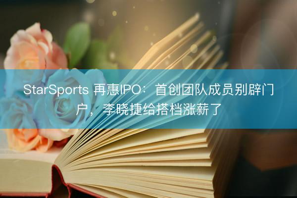 StarSports 再惠IPO：首创团队成员别辟门户，李晓捷给搭档涨薪了