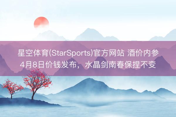 星空体育(StarSports)官方网站 酒价内参4月8日价钱发布,水晶剑南春保捏不变