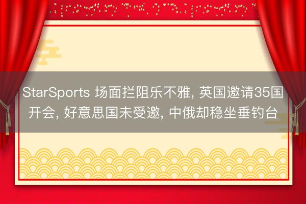 StarSports 场面拦阻乐不雅, 英国邀请35国开会, 好意思国未受邀, 中俄却稳坐垂钓台
