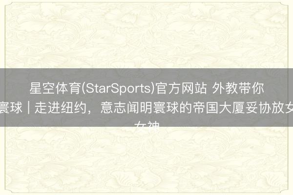星空体育(StarSports)官方网站 外教带你看寰球 | 走进纽约,意志闻明寰球的帝国大厦妥协放女神