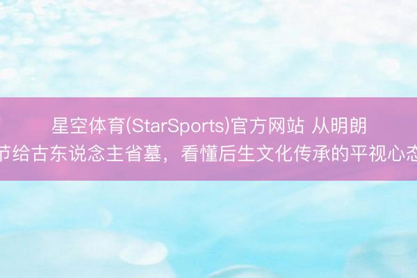 星空体育(StarSports)官方网站 从明朗节给古东说念主省墓,看懂后生文化传承的平视心态