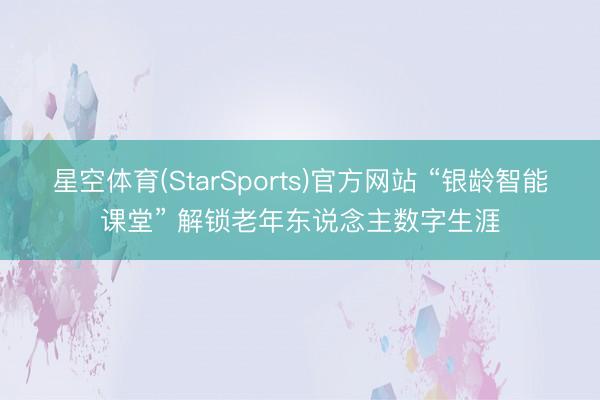 星空体育(StarSports)官方网站 “银龄智能课堂” 解锁老年东说念主数字生涯
