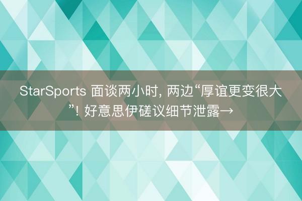 StarSports 面谈两小时， 两边“厚谊更变很大”! 好意思伊磋议细节泄露→
