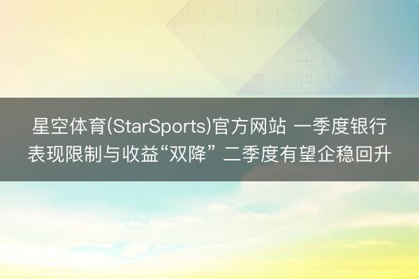 星空体育(StarSports)官方网站 一季度银行表现限制与收益“双降” 二季度有望企稳回升