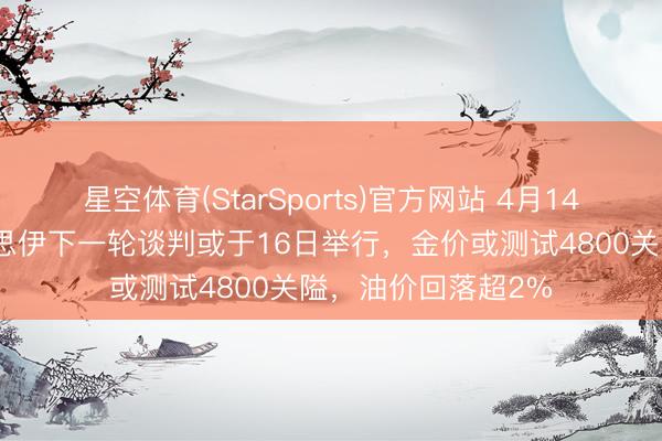 星空体育(StarSports)官方网站 4月14日财经早餐：好意思伊下一轮谈判或于16日举行，金价或测试4800关隘，油价回落超2%