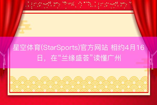 星空体育(StarSports)官方网站 相约4月16日，在“兰缘盛荟”读懂广州
