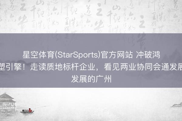 星空体育(StarSports)官方网站 冲破鸿沟，重塑引擎！走读质地标杆企业，看见两业协同会通发展的广州