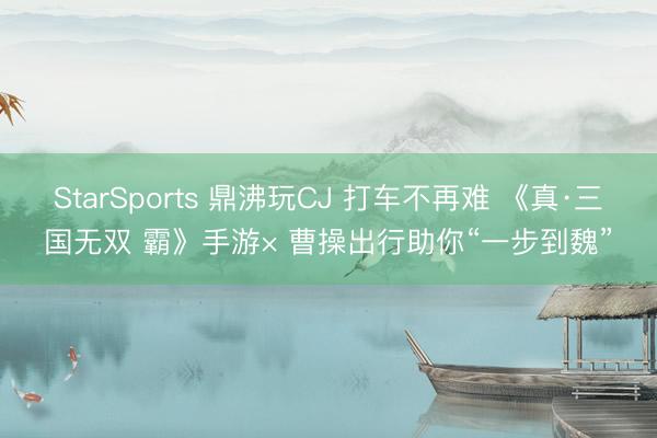 StarSports 鼎沸玩CJ 打车不再难 《真·三国无双 霸》手游× 曹操出行助你“一步到魏”