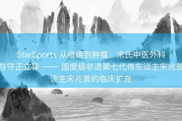 StarSports 从疮疡到肿瘤：宋氏中医外科的同源异治与守正立异 —— 国度级非遗第七代传东谈主宋兆普的临床扩充