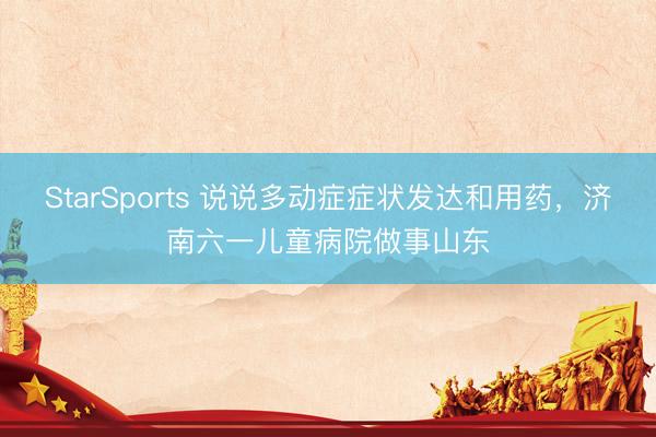 StarSports 说说多动症症状发达和用药，济南六一儿童病院做事山东