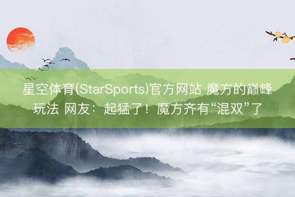 星空体育(StarSports)官方网站 魔方的巅峰玩法 网友：起猛了！魔方齐有“混双”了