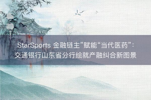 StarSports 金融链主”赋能“当代医药”:交通银行山东省分行绘就产融纠合新图景