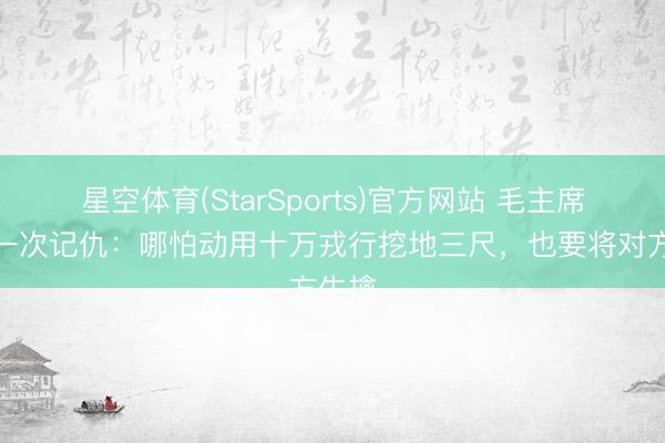 星空体育(StarSports)官方网站 毛主席惟逐一次记仇：哪怕动用十万戎行挖地三尺，也要将对方生擒