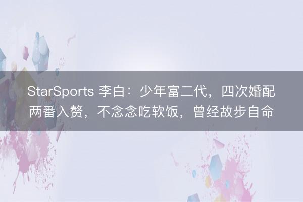 StarSports 李白：少年富二代，四次婚配两番入赘，不念念吃软饭，曾经故步自命