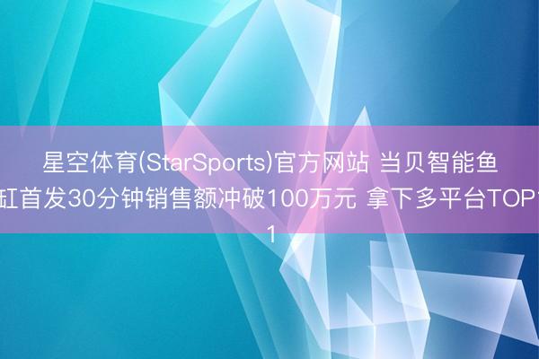 星空体育(StarSports)官方网站 当贝智能鱼缸首发30分钟销售额冲破100万元 拿下多平台TOP1