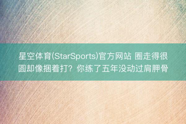 星空体育(StarSports)官方网站 圈走得很圆却像捆着打？你练了五年没动过肩胛骨