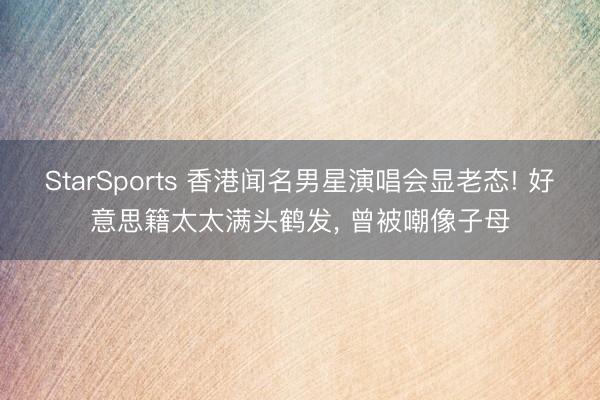 StarSports 香港闻名男星演唱会显老态! 好意思籍太太满头鹤发， 曾被嘲像子母