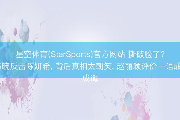 星空体育(StarSports)官方网站 撕破脸了? 陈晓反击陈妍希， 背后真相太朝笑， 赵丽颖评价一语成谶