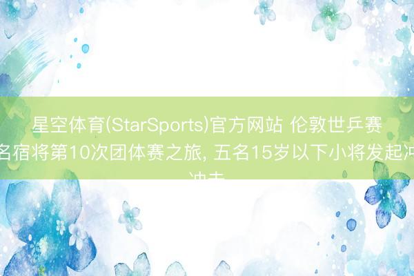 星空体育(StarSports)官方网站 伦敦世乒赛五名宿将第10次团体赛之旅， 五名15岁以下小将发起冲击