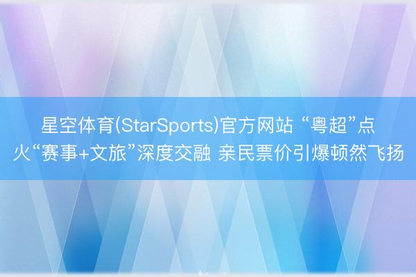 星空体育(StarSports)官方网站 “粤超”点火“赛事+文旅”深度交融 亲民票价引爆顿然飞扬