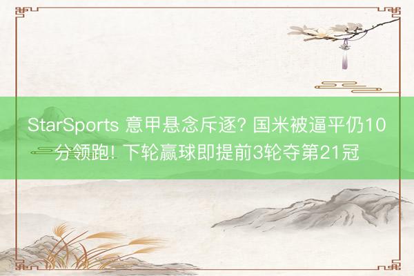StarSports 意甲悬念斥逐? 国米被逼平仍10分领跑! 下轮赢球即提前3轮夺第21冠