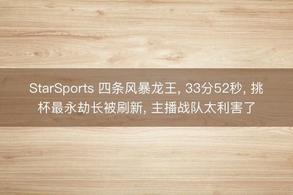 StarSports 四条风暴龙王， 33分52秒， 挑杯最永劫长被刷新， 主播战队太利害了
