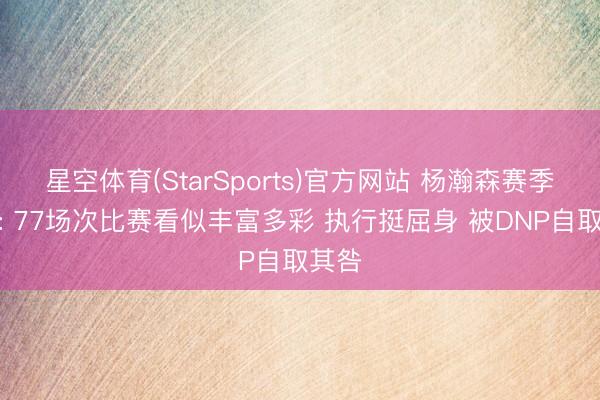 星空体育(StarSports)官方网站 杨瀚森赛季回来: 77场次比赛看似丰富多彩 执行挺屈身 被DNP自取其咎