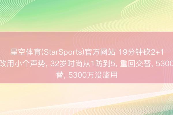 星空体育(StarSports)官方网站 19分钟砍2+1+1! 火箭改用小个声势， 32岁时尚从1防到5， 重回交替， 5300万没滥用