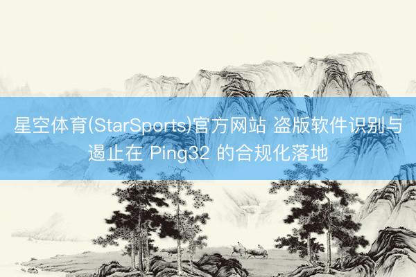 星空体育(StarSports)官方网站 盗版软件识别与遏止在 Ping32 的合规化落地