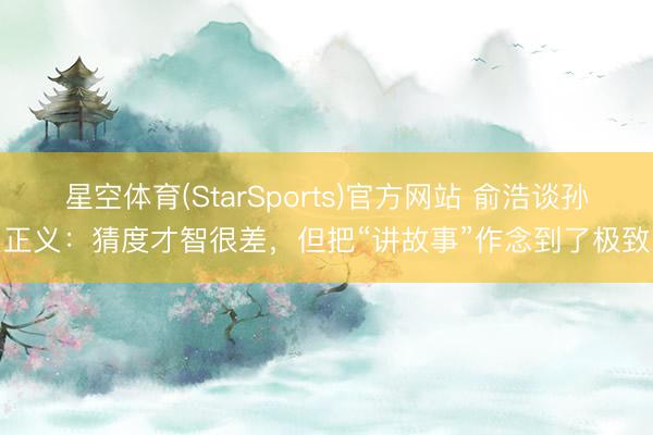 星空体育(StarSports)官方网站 俞浩谈孙正义：猜度才智很差，但把“讲故事”作念到了极致