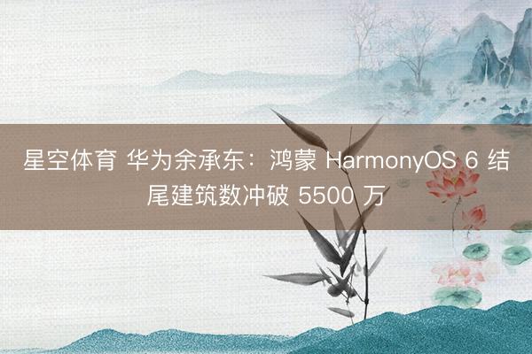 星空体育 华为余承东：鸿蒙 HarmonyOS 6 结尾建筑数冲破 5500 万