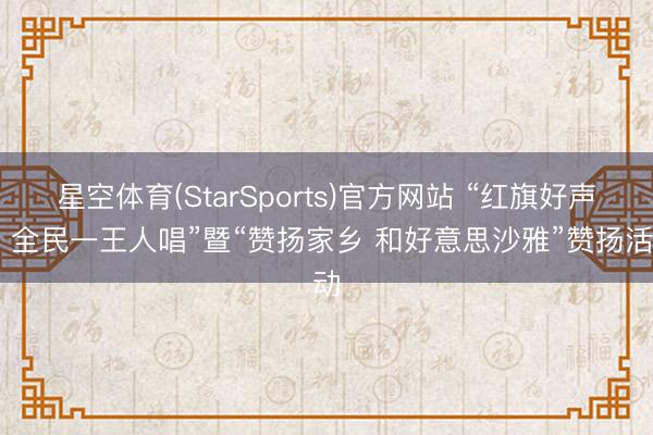 星空体育(StarSports)官方网站 “红旗好声息 全民一王人唱”暨“赞扬家乡 和好意思沙雅”赞扬活动
