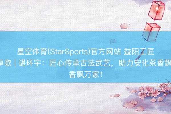 星空体育(StarSports)官方网站 益阳工匠・超卓歌 | 谌环宇：匠心传承古法武艺，助力安化茶香飘万家！