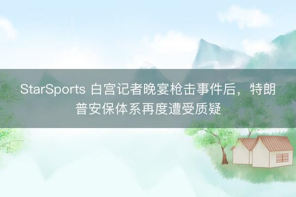 StarSports 白宫记者晚宴枪击事件后，特朗普安保体系再度遭受质疑