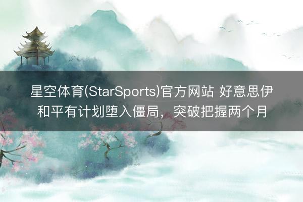 星空体育(StarSports)官方网站 好意思伊和平有计划堕入僵局，突破把握两个月
