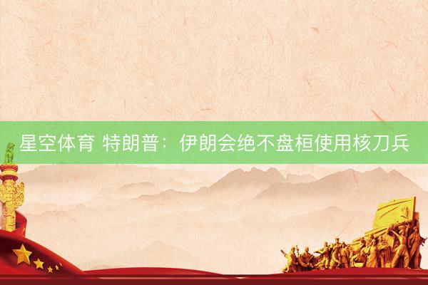 星空体育 特朗普：伊朗会绝不盘桓使用核刀兵