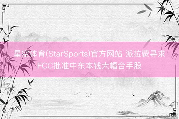 星空体育(StarSports)官方网站 派拉蒙寻求FCC批准中东本钱大幅合手股