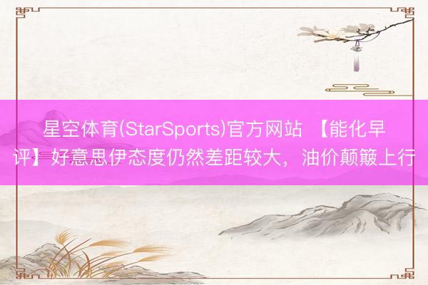 星空体育(StarSports)官方网站 【能化早评】好意思伊态度仍然差距较大，油价颠簸上行
