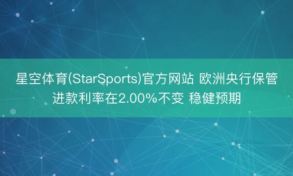 星空体育(StarSports)官方网站 欧洲央行保管进款利率在2.00%不变 稳健预期
