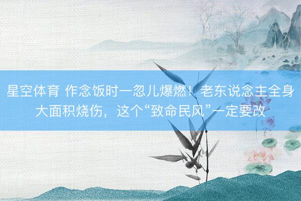 星空体育 作念饭时一忽儿爆燃！老东说念主全身大面积烧伤，这个“致命民风”一定要改