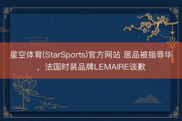 星空体育(StarSports)官方网站 居品被指辱华，法国时装品牌LEMAIRE谈歉