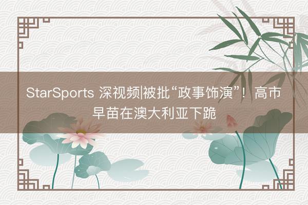 StarSports 深视频|被批“政事饰演”！高市早苗在澳大利亚下跪
