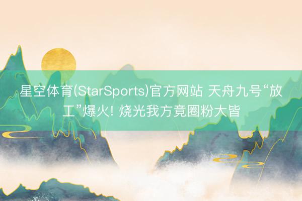 星空体育(StarSports)官方网站 天舟九号“放工”爆火! 烧光我方竟圈粉大皆