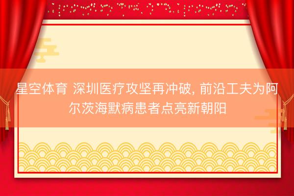 星空体育 深圳医疗攻坚再冲破, 前沿工夫为阿尔茨海默病患者点亮新朝阳