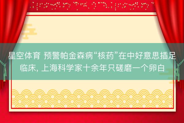 星空体育 预警帕金森病“核药”在中好意思插足临床, 上海科学家十余年只磋磨一个卵白