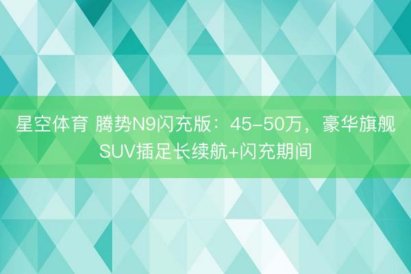 星空体育 腾势N9闪充版：45-50万，豪华旗舰SUV插足长续航+闪充期间