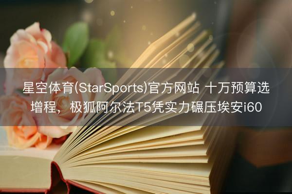 星空体育(StarSports)官方网站 十万预算选增程，极狐阿尔法T5凭实力碾压埃安i60